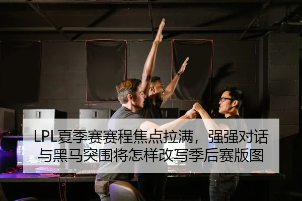 LPL夏季赛赛程焦点拉满，强强对话与黑马突围将怎样改写季后赛版图